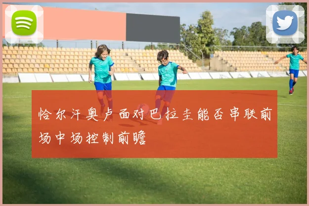 恰尔汗奥卢面对巴拉圭能否串联前场中场控制前瞻