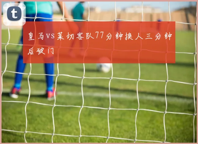 皇马vs莱切客队77分钟换人三分钟后破门