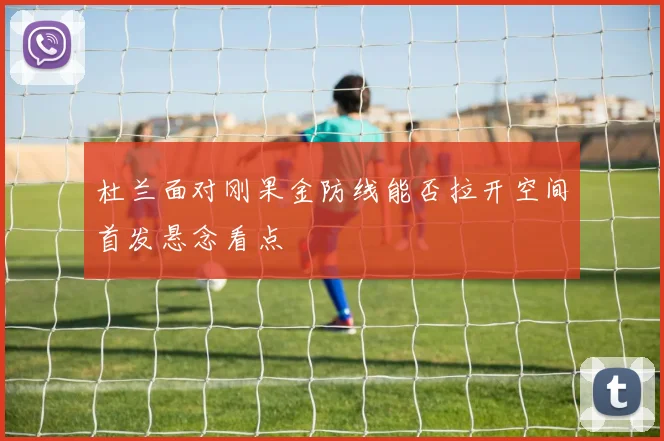 杜兰面对刚果金防线能否拉开空间首发悬念看点