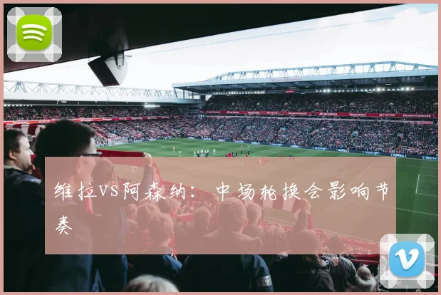 维拉vs阿森纳：中场轮换会影响节奏