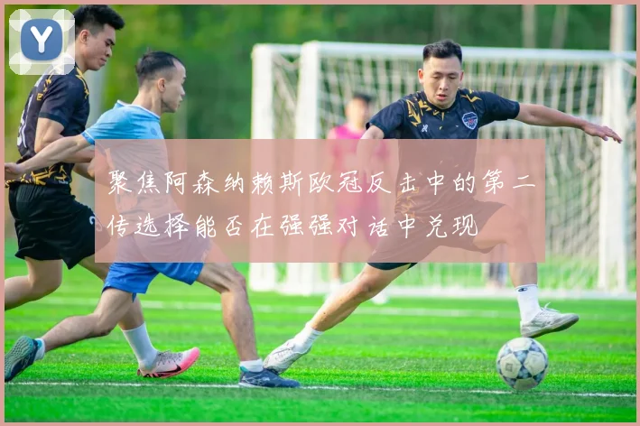 聚焦阿森纳赖斯欧冠反击中的第二传选择能否在强强对话中兑现