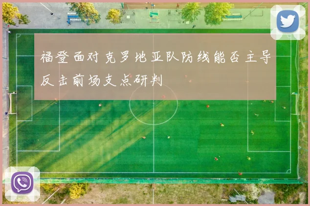 福登面对克罗地亚队防线能否主导反击前场支点研判