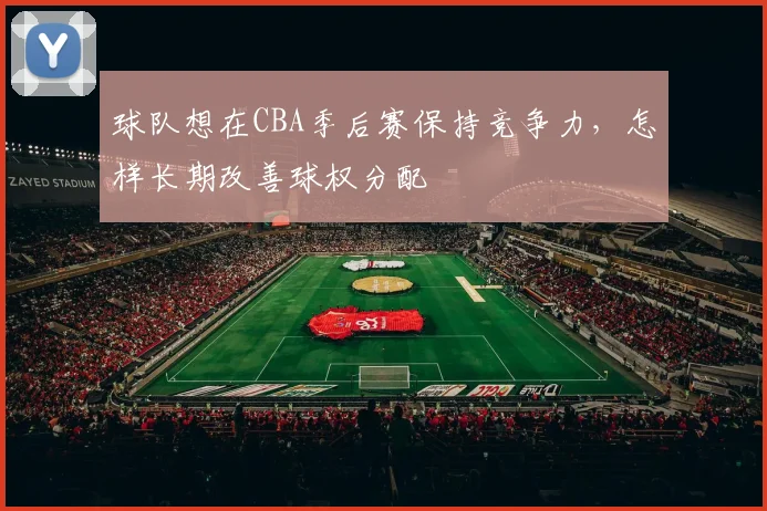 球队想在CBA季后赛保持竞争力，怎样长期改善球权分配