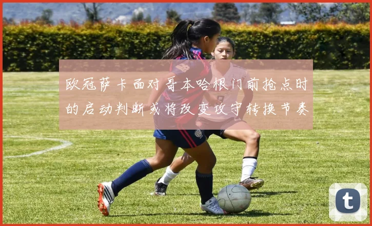 欧冠萨卡面对哥本哈根门前抢点时的启动判断或将改变攻守转换节奏