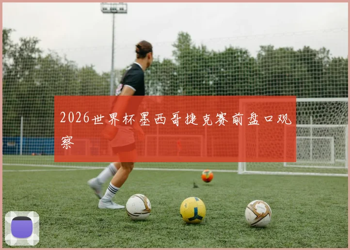 2026世界杯墨西哥捷克赛前盘口观察