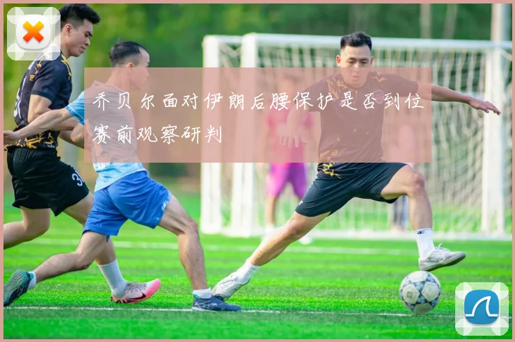 乔贝尔面对伊朗后腰保护是否到位赛前观察研判