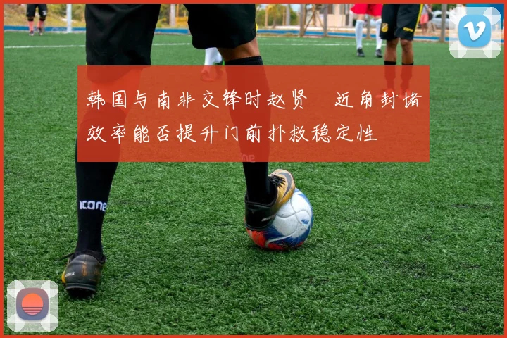 韩国与南非交锋时赵贤祐近角封堵效率能否提升门前扑救稳定性