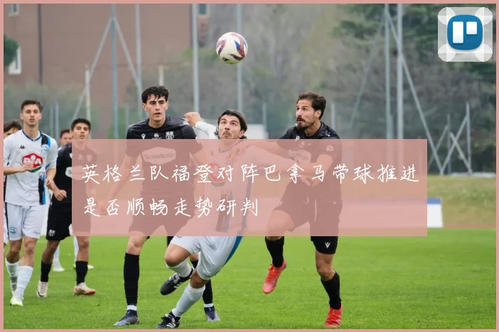 英格兰队福登对阵巴拿马带球推进是否顺畅走势研判