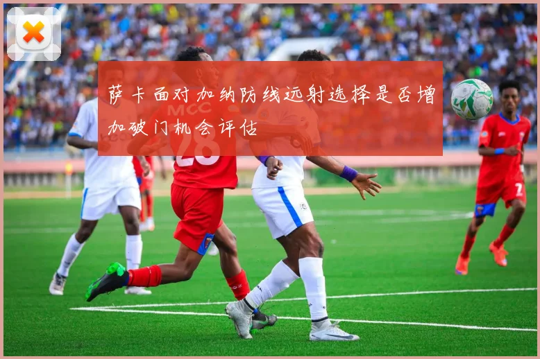 萨卡面对加纳防线远射选择是否增加破门机会评估