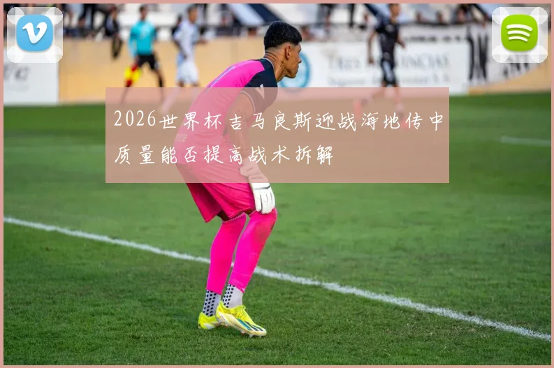 2026世界杯吉马良斯迎战海地传中质量能否提高战术拆解