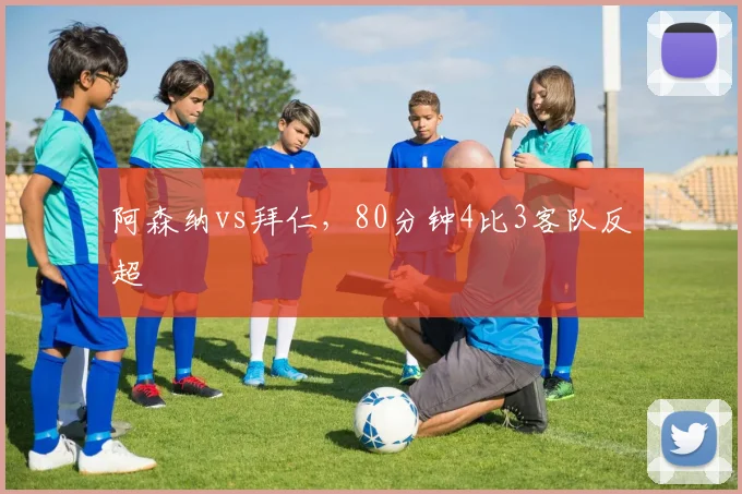 阿森纳vs拜仁，80分钟4比3客队反超