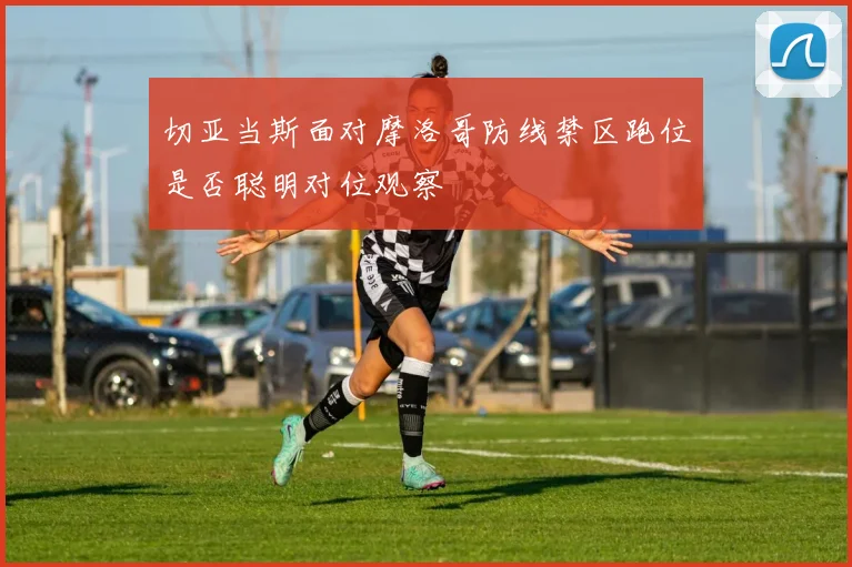 切亚当斯面对摩洛哥防线禁区跑位是否聪明对位观察