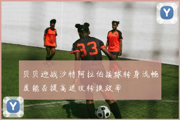 贝贝迎战沙特阿拉伯接球转身流畅度能否提高进攻转换效率