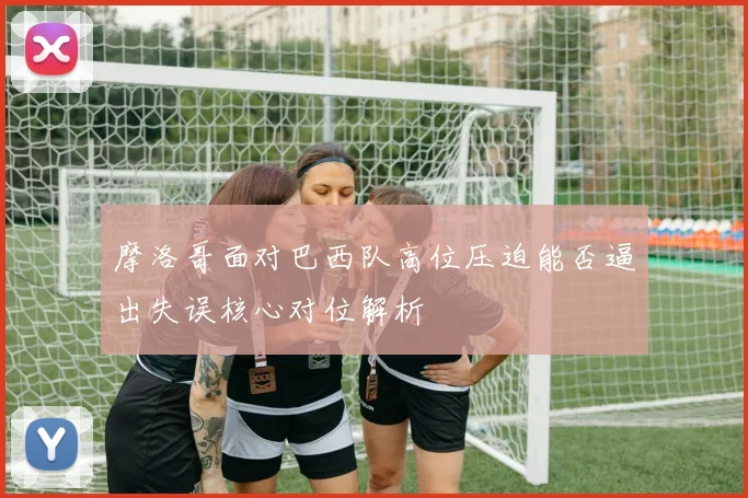 摩洛哥面对巴西队高位压迫能否逼出失误核心对位解析