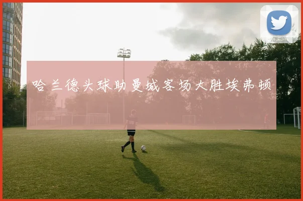 哈兰德头球助曼城客场大胜埃弗顿