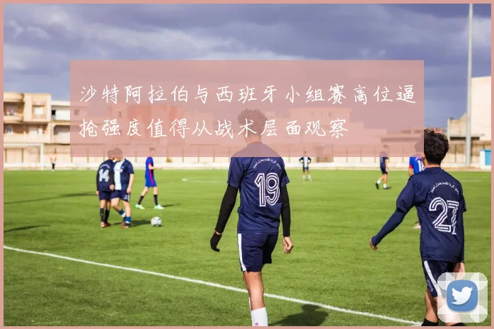 沙特阿拉伯与西班牙小组赛高位逼抢强度值得从战术层面观察
