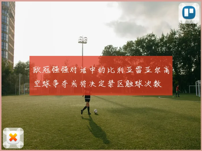 欧冠强强对话中的比利亚雷亚尔高空球争夺或将决定禁区触球次数