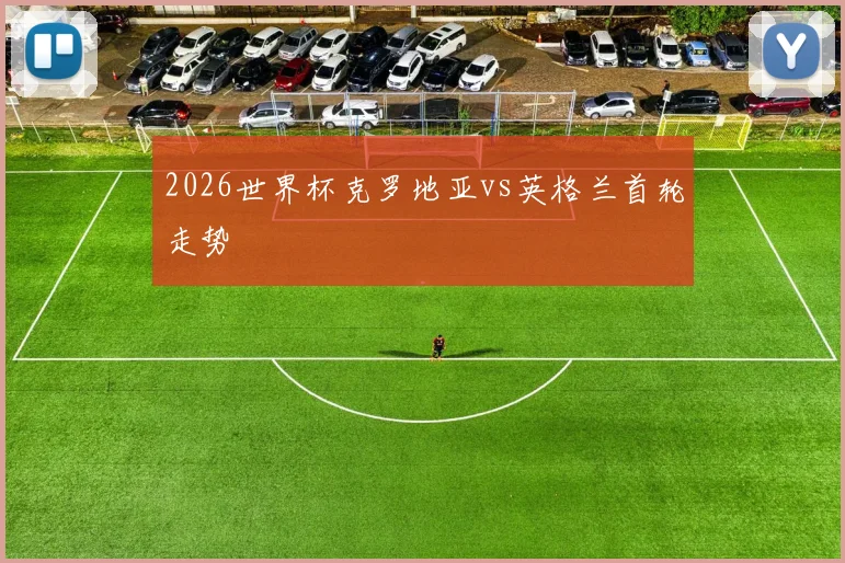 2026世界杯克罗地亚vs英格兰首轮走势