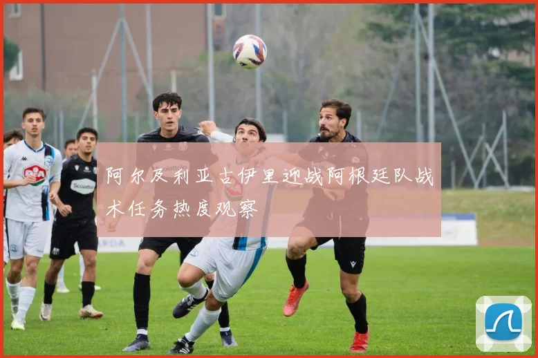 阿尔及利亚古伊里迎战阿根廷队战术任务热度观察
