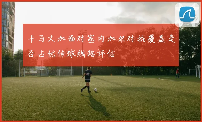 卡马文加面对塞内加尔对抗覆盖是否占优传球线路评估