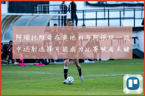阿瑙托维奇在奥地利与阿根廷一战中远射选择可能成为比赛破局关键