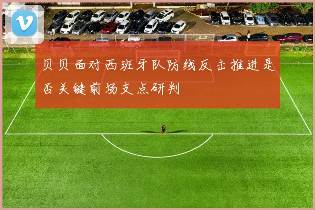 贝贝面对西班牙队防线反击推进是否关键前场支点研判