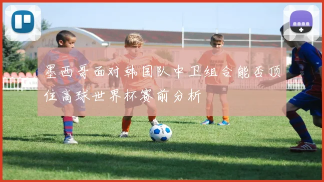 墨西哥面对韩国队中卫组合能否顶住高球世界杯赛前分析
