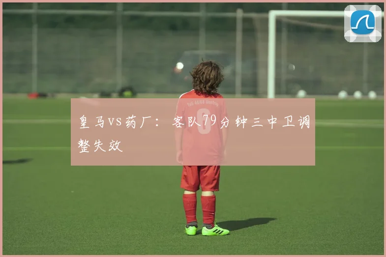 皇马vs药厂:客队79分钟三中卫调整失效
