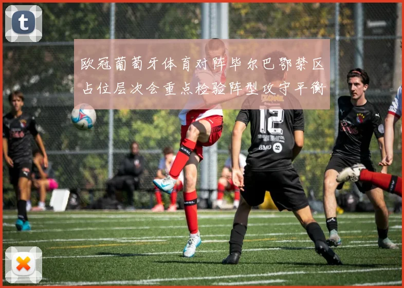 欧冠葡萄牙体育对阵毕尔巴鄂禁区占位层次会重点检验阵型攻守平衡