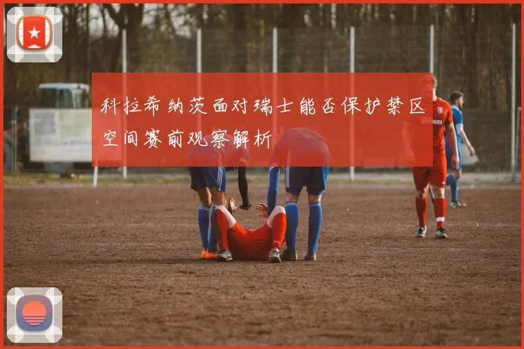 科拉希纳茨面对瑞士能否保护禁区空间赛前观察解析