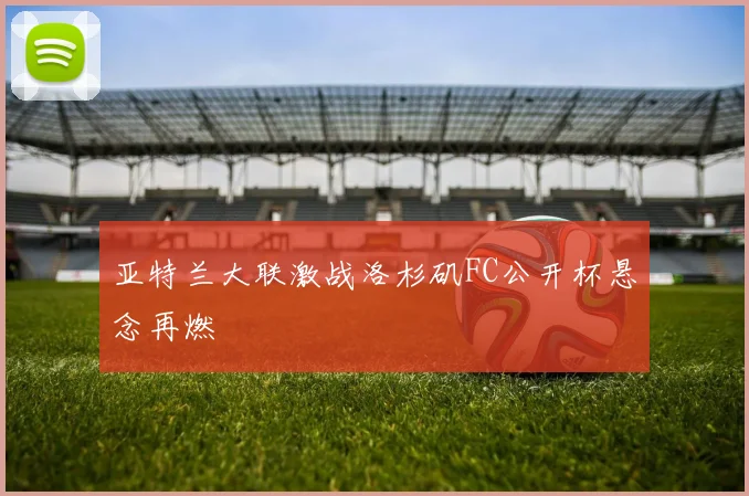 亚特兰大联激战洛杉矶FC公开杯悬念再燃