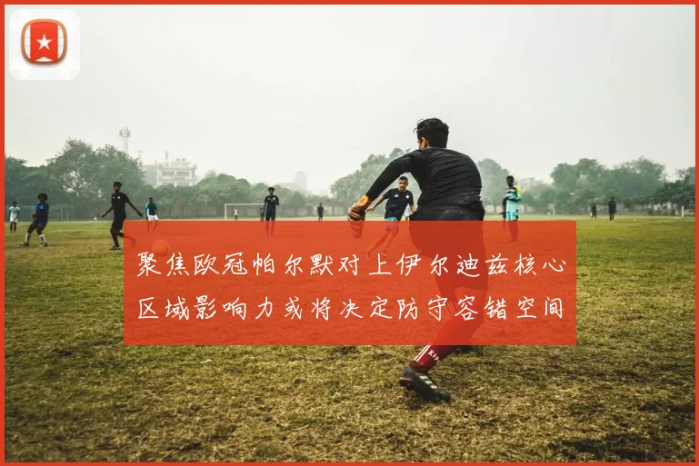 聚焦欧冠帕尔默对上伊尔迪兹核心区域影响力或将决定防守容错空间