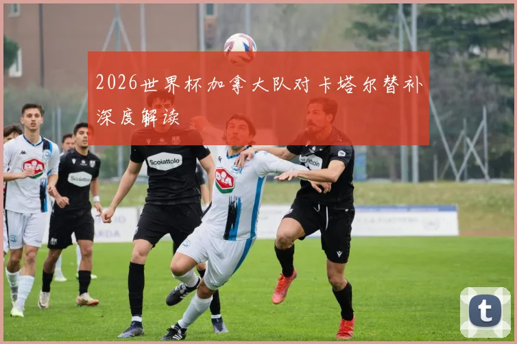 2026世界杯加拿大队对卡塔尔替补深度解读