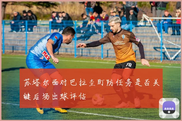 苏塔尔面对巴拉圭盯防任务是否关键后场出球评估
