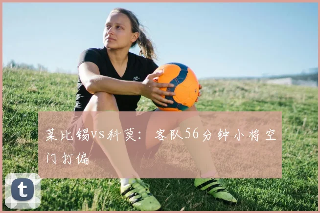 莱比锡vs科莫：客队56分钟小将空门打偏