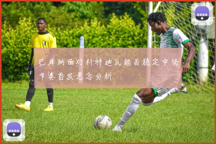 巴库纳面对科特迪瓦能否稳定中场节奏首发悬念分析