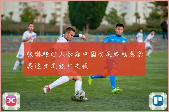 张琳艳过人如麻中国女足终结悬念奥运女足经典之夜